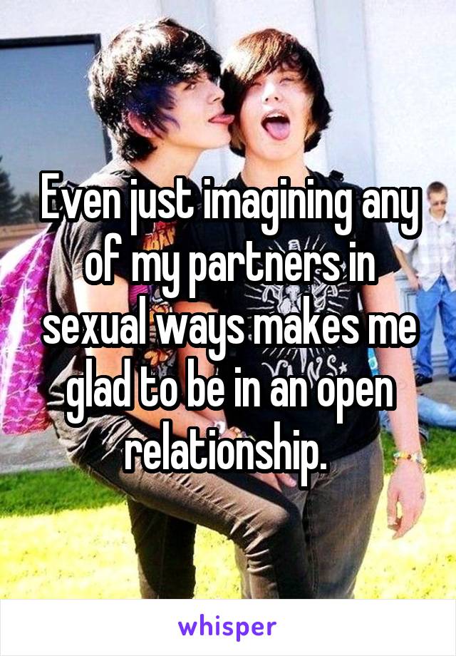 Even just imagining any of my partners in sexual ways makes me glad to be in an open relationship. 