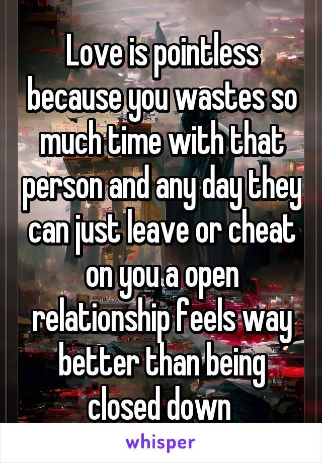 Love is pointless because you wastes so much time with that person and any day they can just leave or cheat on you a open relationship feels way better than being closed down 