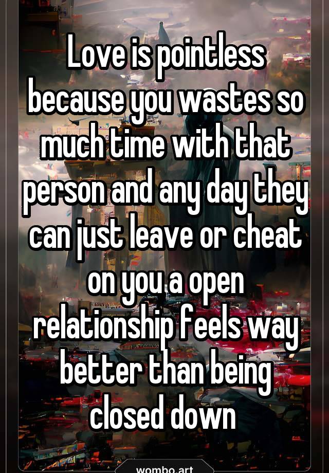 Love is pointless because you wastes so much time with that person and any day they can just leave or cheat on you a open relationship feels way better than being closed down 