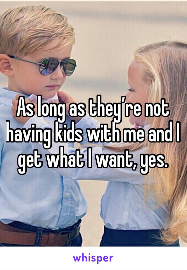 As long as they’re not having kids with me and I get what I want, yes. 