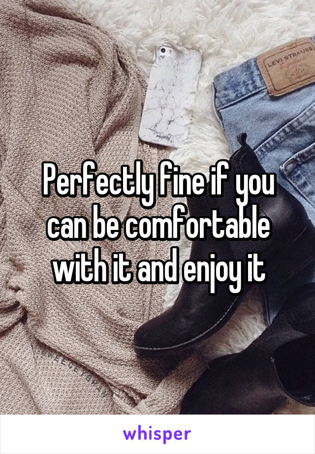 Perfectly fine if you can be comfortable with it and enjoy it