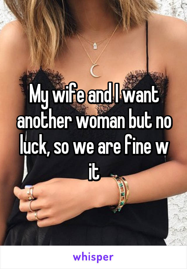 My wife and I want another woman but no luck, so we are fine w it