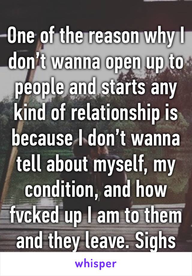 One of the reason why I don’t wanna open up to people and starts any kind of relationship is because I don’t wanna tell about myself, my condition, and how fvcked up I am to them and they leave. Sighs