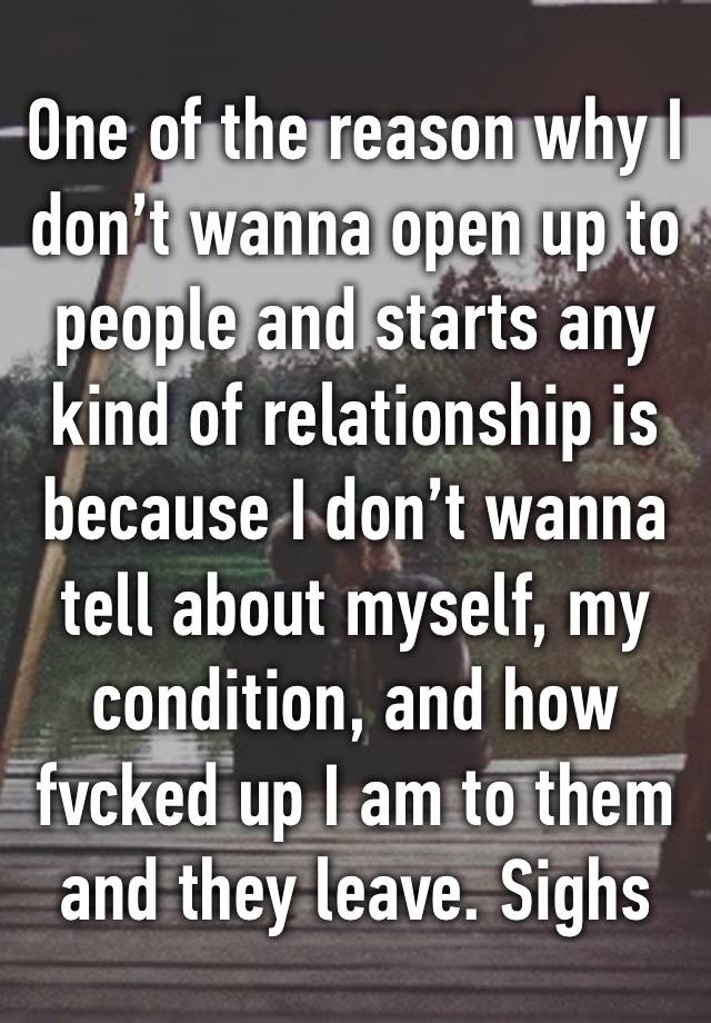 One of the reason why I don’t wanna open up to people and starts any kind of relationship is because I don’t wanna tell about myself, my condition, and how fvcked up I am to them and they leave. Sighs