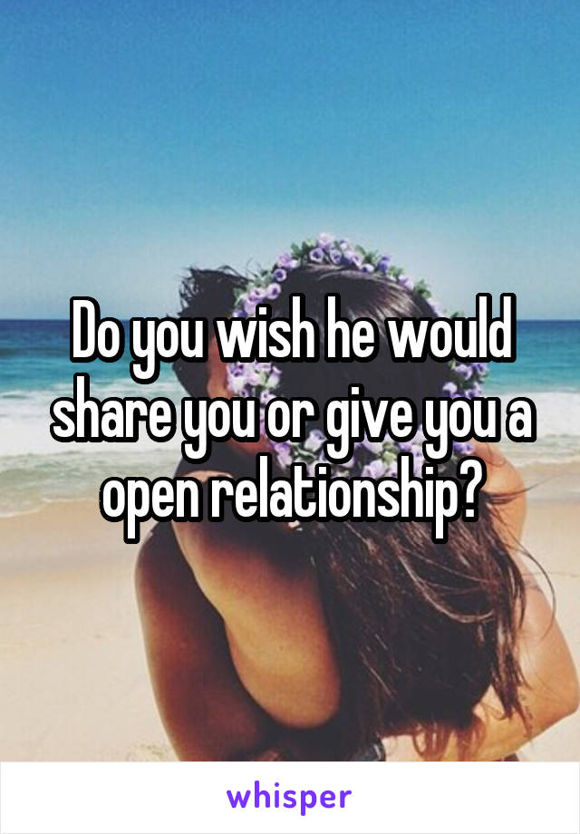 Do you wish he would share you or give you a open relationship?