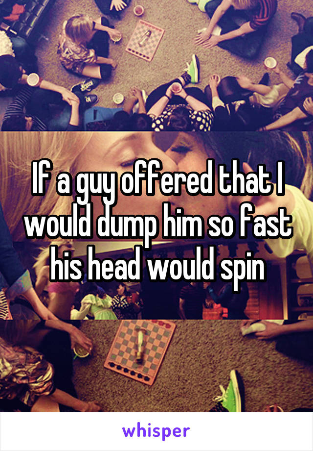 If a guy offered that I would dump him so fast his head would spin