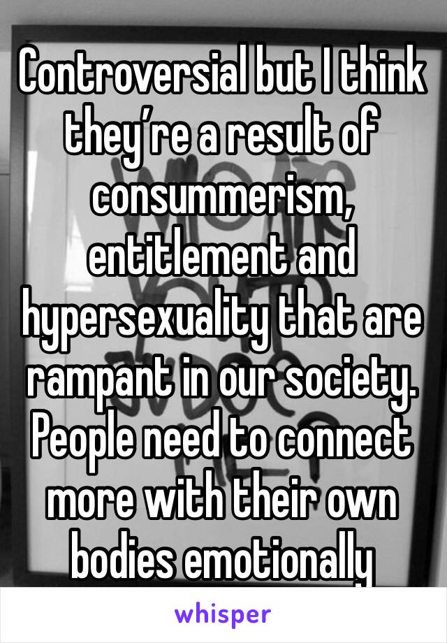 Controversial but I think they’re a result of consummerism, entitlement and hypersexuality that are rampant in our society. People need to connect more with their own bodies emotionally 