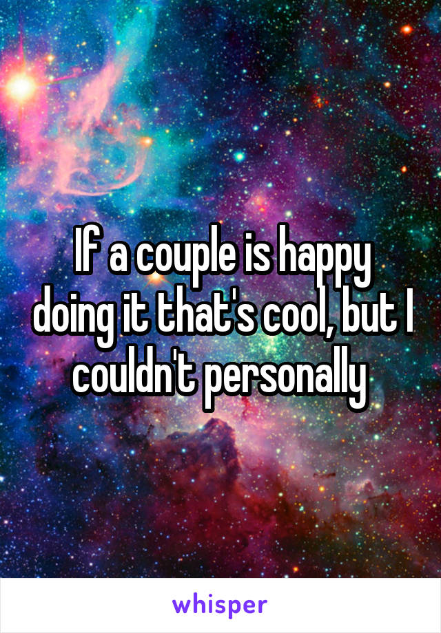 If a couple is happy doing it that's cool, but I couldn't personally 