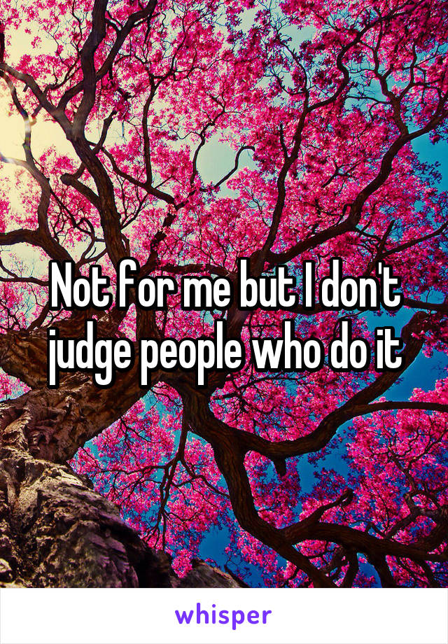 Not for me but I don't judge people who do it