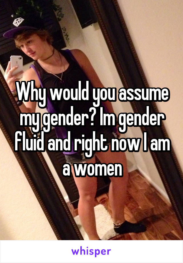 Why would you assume my gender? Im gender fluid and right now I am a women