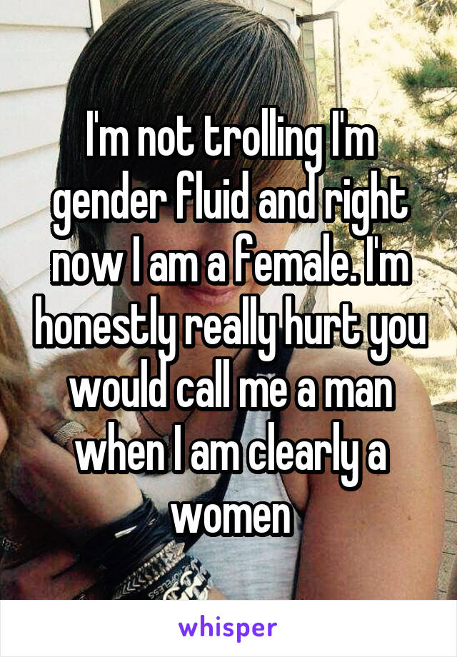 I'm not trolling I'm gender fluid and right now I am a female. I'm honestly really hurt you would call me a man when I am clearly a women