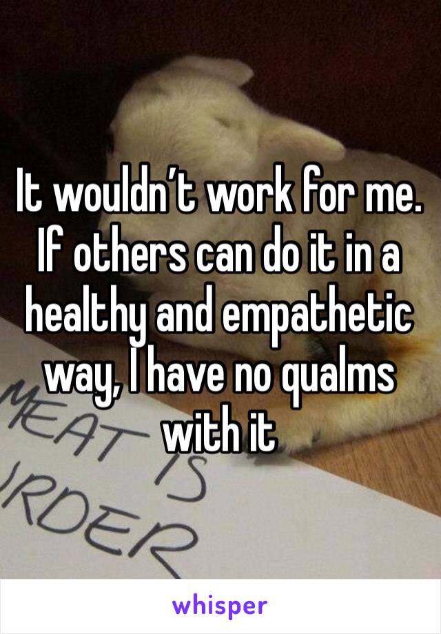 It wouldn’t work for me. If others can do it in a healthy and empathetic way, I have no qualms with it