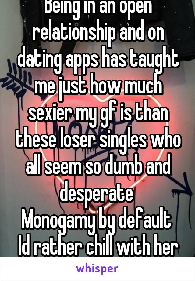 Being in an open relationship and on dating apps has taught me just how much sexier my gf is than these loser singles who all seem so dumb and desperate 
Monogamy by default 
Id rather chill with her 