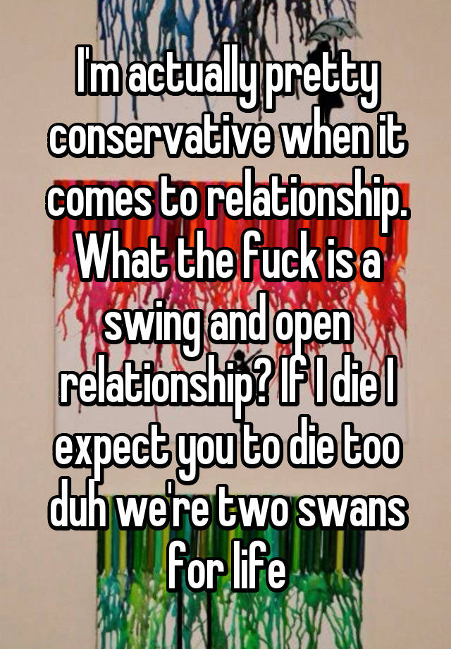 I'm actually pretty conservative when it comes to relationship. What the fuck is a swing and open relationship? If I die I expect you to die too duh we're two swans for life