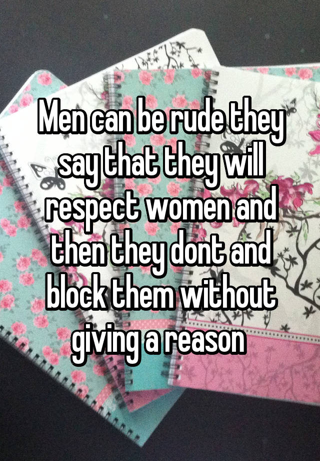 Men can be rude they say that they will respect women and then they dont and block them without giving a reason 