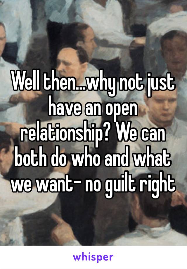 Well then…why not just have an open relationship? We can both do who and what we want- no guilt right