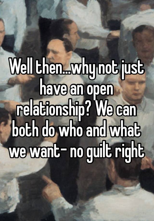 Well then…why not just have an open relationship? We can both do who and what we want- no guilt right