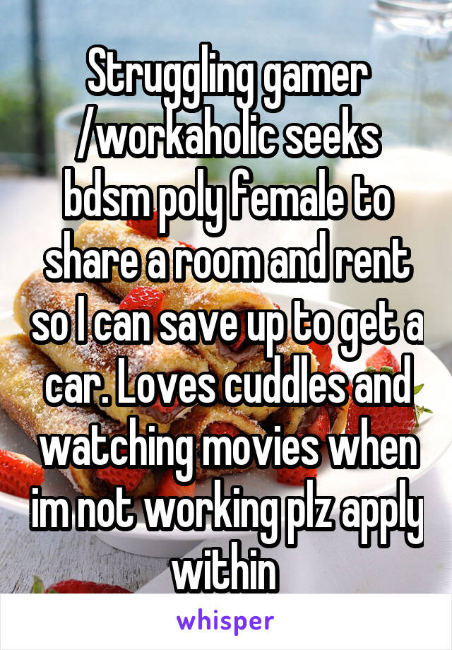 Struggling gamer /workaholic seeks bdsm poly female to share a room and rent so I can save up to get a car. Loves cuddles and watching movies when im not working plz apply within 