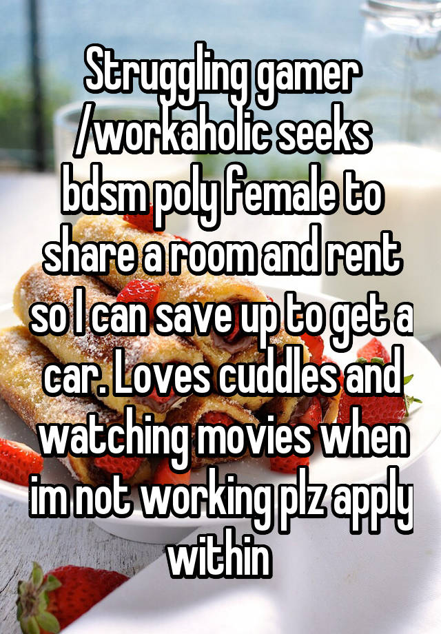 Struggling gamer /workaholic seeks bdsm poly female to share a room and rent so I can save up to get a car. Loves cuddles and watching movies when im not working plz apply within 