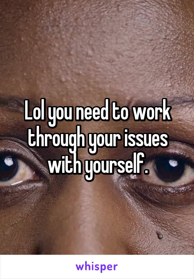 Lol you need to work through your issues with yourself.