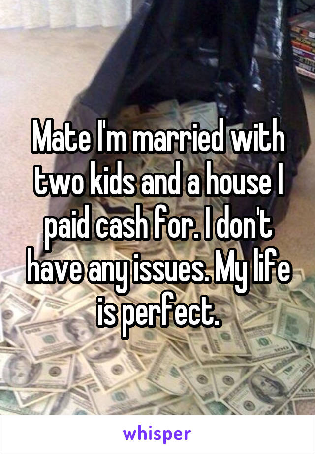 Mate I'm married with two kids and a house I paid cash for. I don't have any issues. My life is perfect.