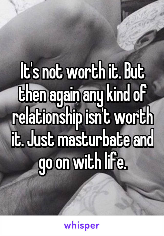 It's not worth it. But then again any kind of relationship isn't worth it. Just masturbate and go on with life.