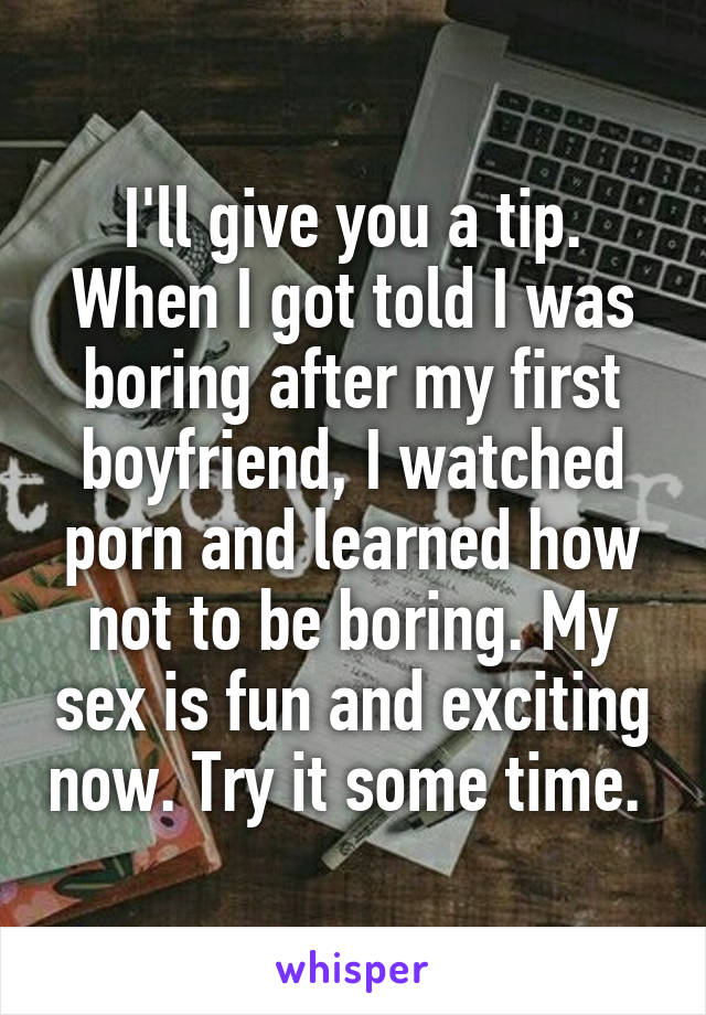 I'll give you a tip. When I got told I was boring after my first boyfriend, I watched porn and learned how not to be boring. My sex is fun and exciting now. Try it some time. 