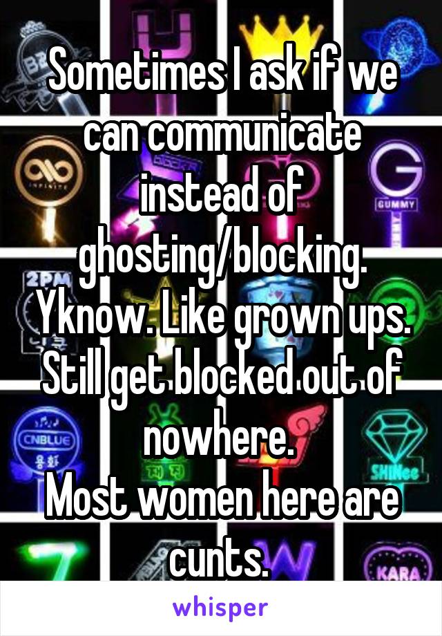 Sometimes I ask if we can communicate instead of ghosting/blocking. Yknow. Like grown ups.
Still get blocked out of nowhere. 
Most women here are cunts. 