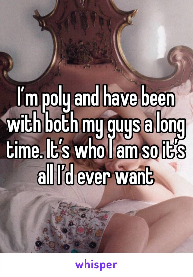 I’m poly and have been with both my guys a long time. It’s who I am so it’s all I’d ever want 