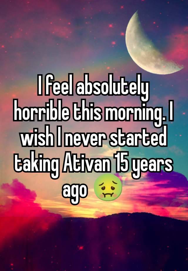 I feel absolutely horrible this morning. I wish I never started taking Ativan 15 years ago 🤢