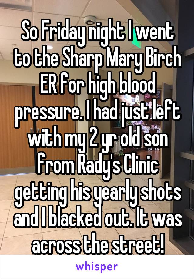 So Friday night I went to the Sharp Mary Birch ER for high blood pressure. I had just left with my 2 yr old son from Rady's Clinic getting his yearly shots and I blacked out. It was across the street!