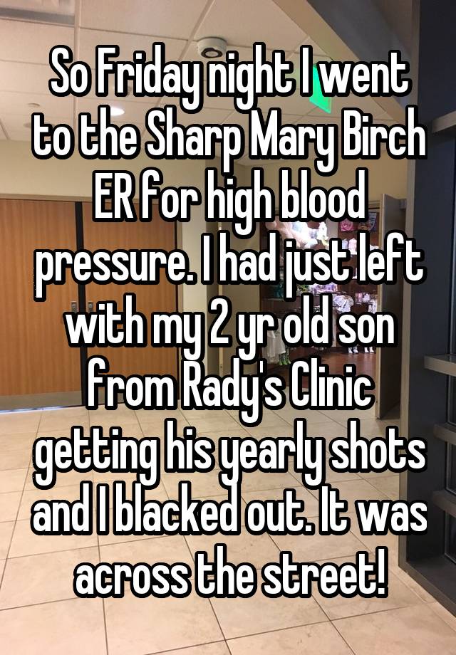 So Friday night I went to the Sharp Mary Birch ER for high blood pressure. I had just left with my 2 yr old son from Rady's Clinic getting his yearly shots and I blacked out. It was across the street!