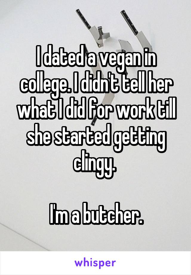 I dated a vegan in college. I didn't tell her what I did for work till she started getting clingy. 

I'm a butcher.