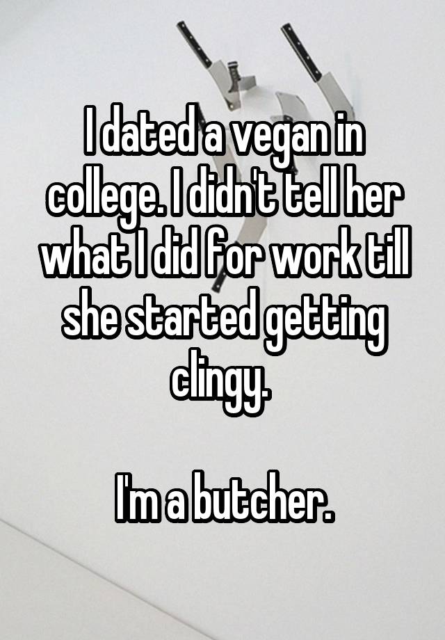 I dated a vegan in college. I didn't tell her what I did for work till she started getting clingy. 

I'm a butcher.