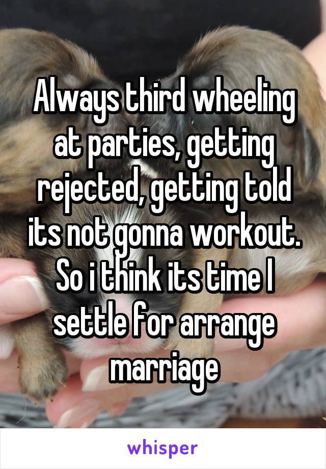 Always third wheeling at parties, getting rejected, getting told its not gonna workout. So i think its time I settle for arrange marriage