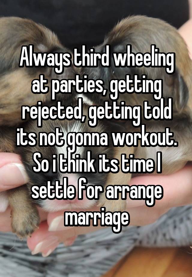 Always third wheeling at parties, getting rejected, getting told its not gonna workout. So i think its time I settle for arrange marriage