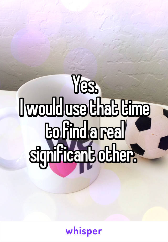 Yes.
I would use that time to find a real significant other. 