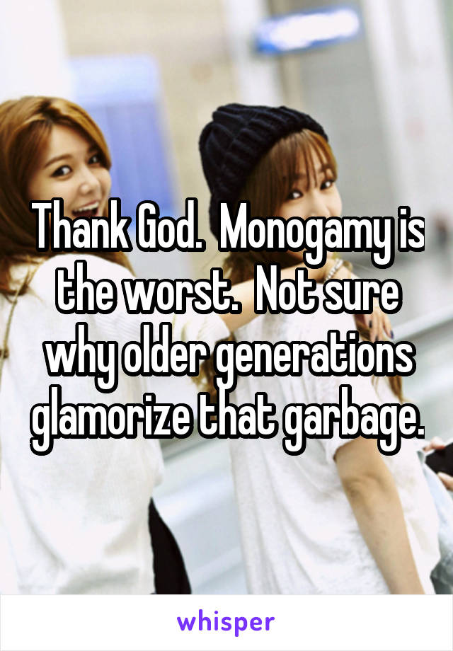 Thank God.  Monogamy is the worst.  Not sure why older generations glamorize that garbage.