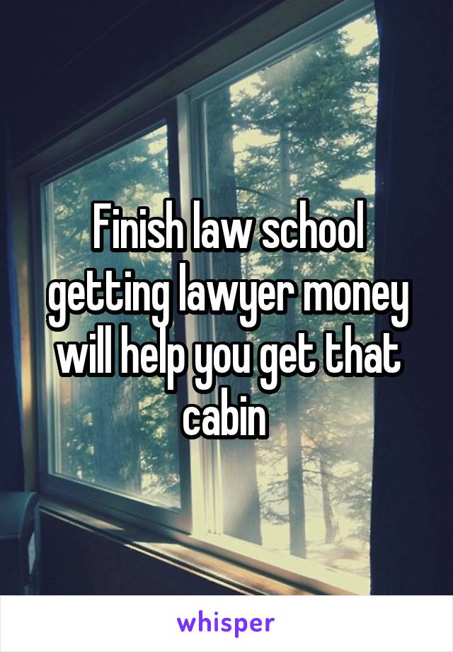 Finish law school getting lawyer money will help you get that cabin 