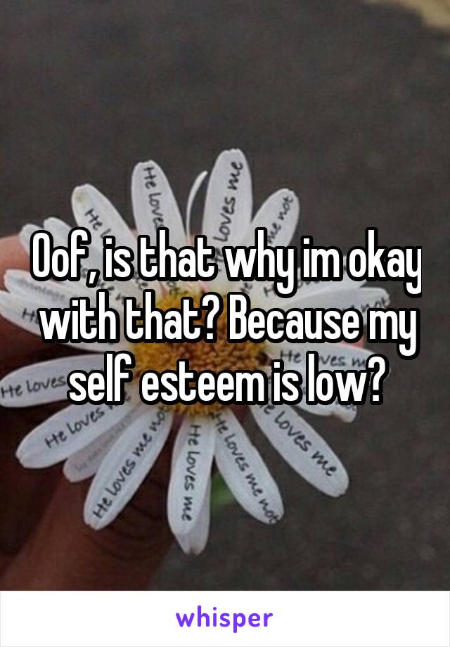 Oof, is that why im okay with that? Because my self esteem is low?