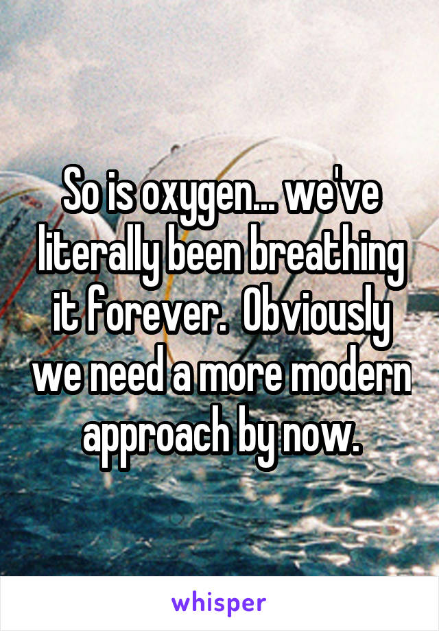 So is oxygen... we've literally been breathing it forever.  Obviously we need a more modern approach by now.