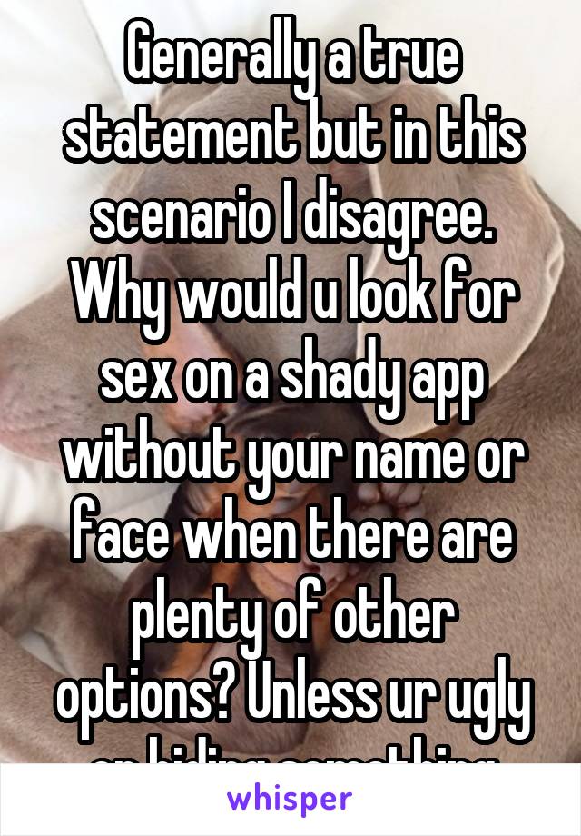 Generally a true statement but in this scenario I disagree. Why would u look for sex on a shady app without your name or face when there are plenty of other options? Unless ur ugly or hiding something