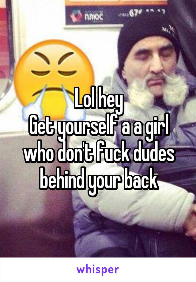 Lol hey
Get yourself a a girl who don't fuck dudes behind your back