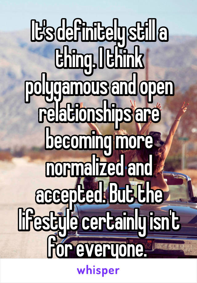 It's definitely still a thing. I think polygamous and open relationships are becoming more normalized and accepted. But the lifestyle certainly isn't for everyone. 