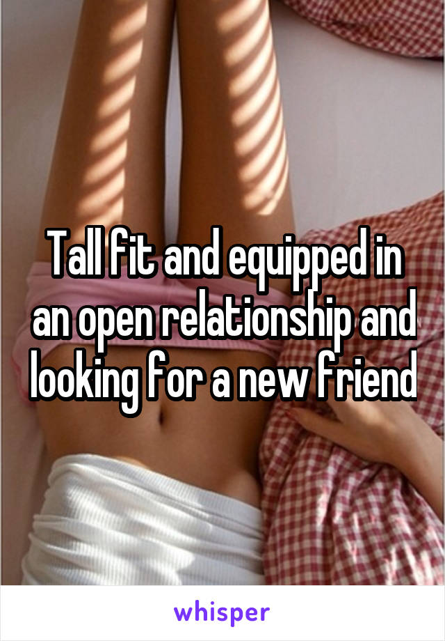 Tall fit and equipped in an open relationship and looking for a new friend