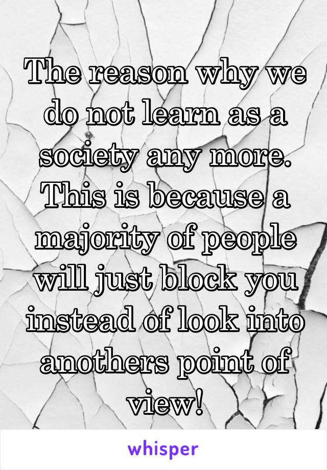 The reason why we do not learn as a society any more. This is because a majority of people will just block you instead of look into anothers point of view!