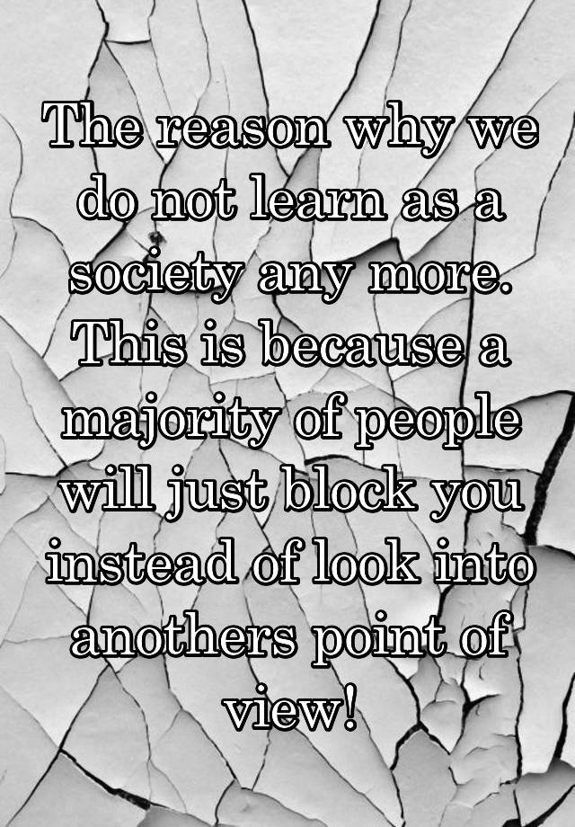 The reason why we do not learn as a society any more. This is because a majority of people will just block you instead of look into anothers point of view!