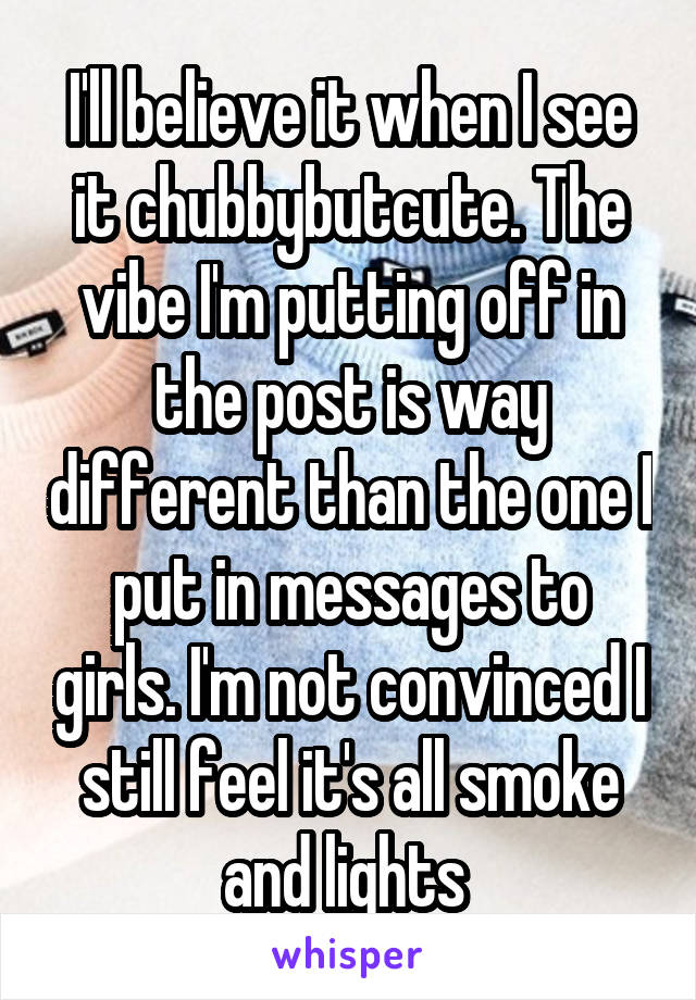 I'll believe it when I see it chubbybutcute. The vibe I'm putting off in the post is way different than the one I put in messages to girls. I'm not convinced I still feel it's all smoke and lights 