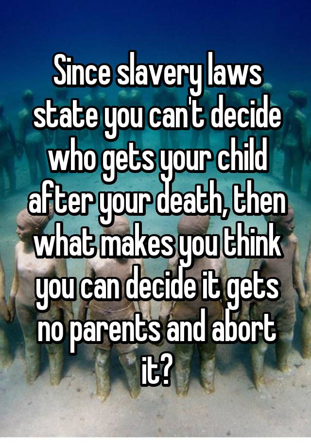 Since slavery laws state you can't decide who gets your child after your death, then what makes you think you can decide it gets no parents and abort it?