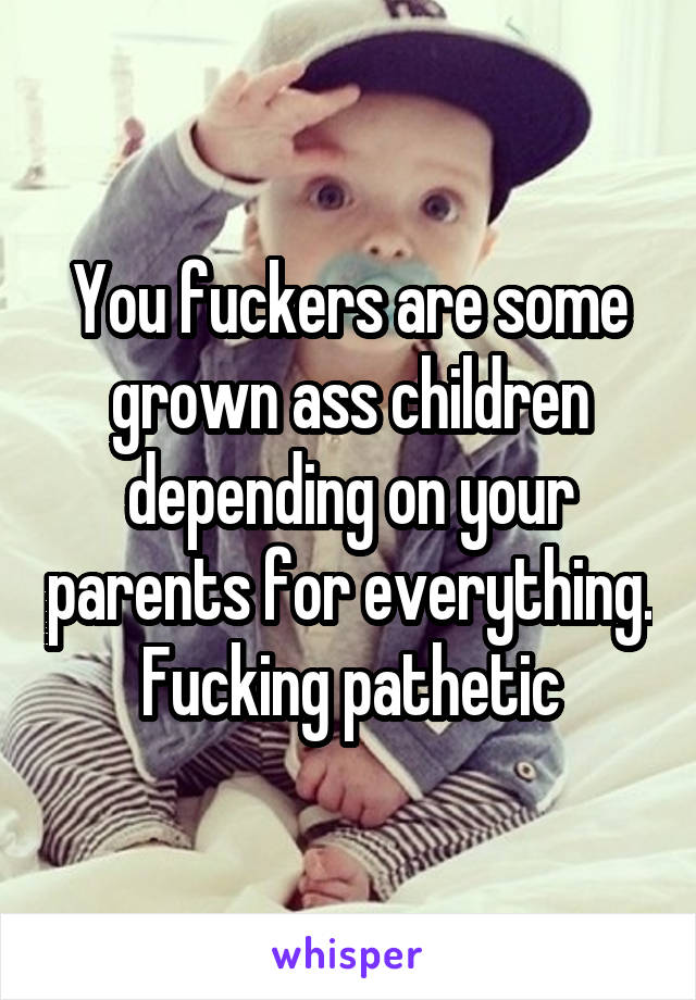 You fuckers are some grown ass children depending on your parents for everything.  Fucking pathetic 